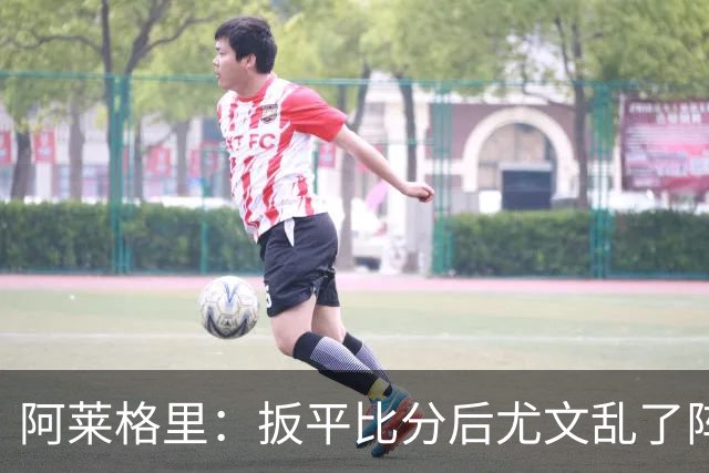 阿莱格里：扳平比分后尤文乱了阵脚 现在不看排名